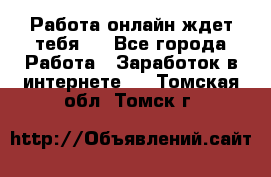 Работа онлайн ждет тебя!  - Все города Работа » Заработок в интернете   . Томская обл.,Томск г.